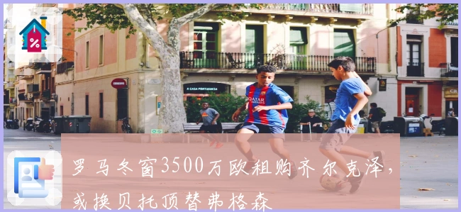 罗马冬窗3500万欧租购齐尔克泽，或换贝托顶替弗格森