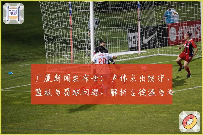 广厦新闻发布会：卢伟点出防守、篮板与罚球问题，解析古德温与洛夫顿适配性