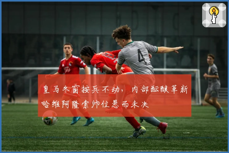 皇马冬窗按兵不动，内部酝酿革新哈维阿隆索帅位悬而未决