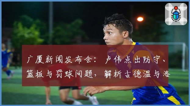 广厦新闻发布会：卢伟点出防守、篮板与罚球问题，解析古德温与洛夫顿适配性