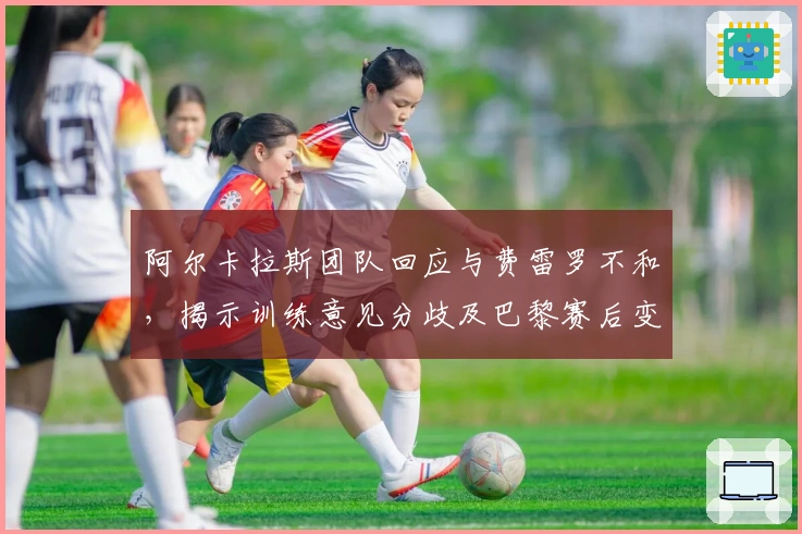 阿尔卡拉斯团队回应与费雷罗不和，揭示训练意见分歧及巴黎赛后变动