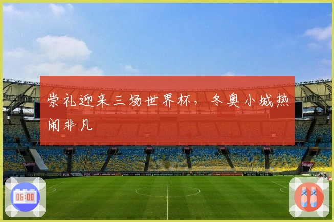 崇礼迎来三场世界杯，冬奥小城热闹非凡